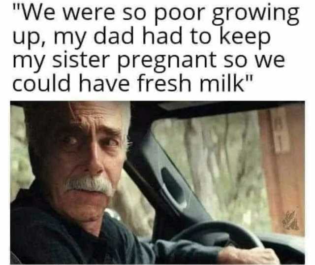 We were so poor growing up my dad had to keep my sister pregnant so we COuld have fresh milk