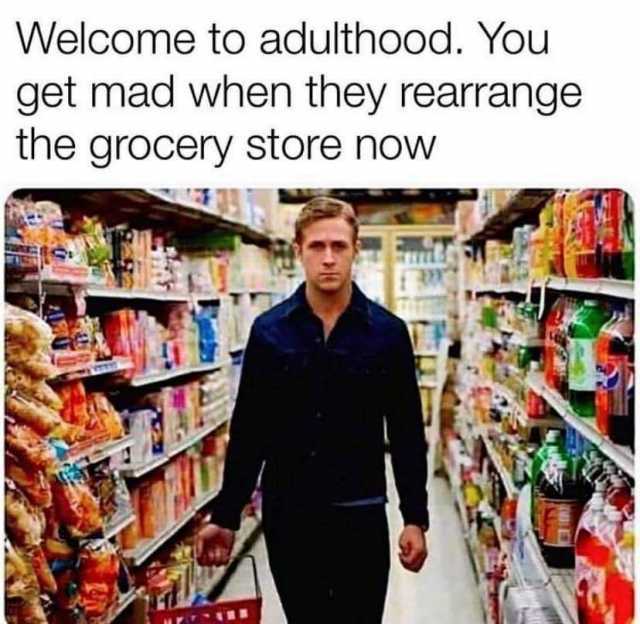Welcome to adulthood. You get mad when they rearrange the grocery store now 