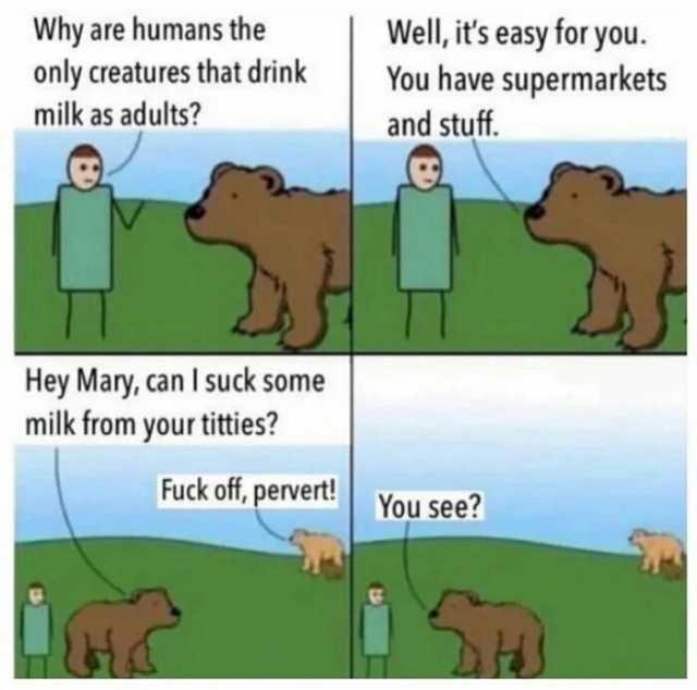 Well its easy for you. Why are humans the only creatures that drink milk as adults You have supermarkets and stuff. Hey Mary can Isuck some milk from your titties Fuck off pervert! You see
