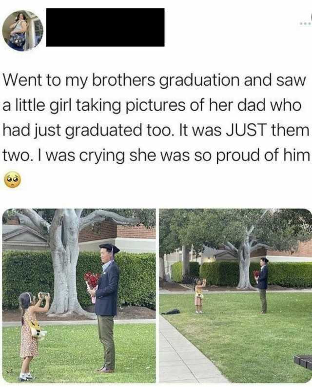 Went to my brothers graduation and saw a little girl taking pictures of her dad whoo had just graduated too. It was JUST them two. I was crying she was so proud of him