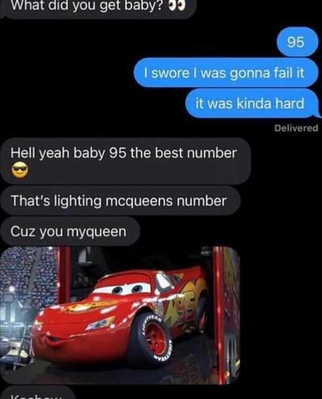 What did you get baby 9 I swore I was gonna fail it Hell yeah baby 95 the best number Cuz you myqueen 95 it was kinda hard Thats lighting mcqueens number Delivered