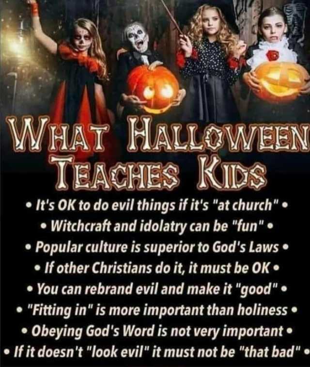 WHAT HALLOWEEN TEACHES KIDs • Its OK to do evil things if its at church • Witchcraft and idolatry can be fun • Popular culture is superior to Gods Laws • If other Christians do it it must be OK• • You can rebrand evil 