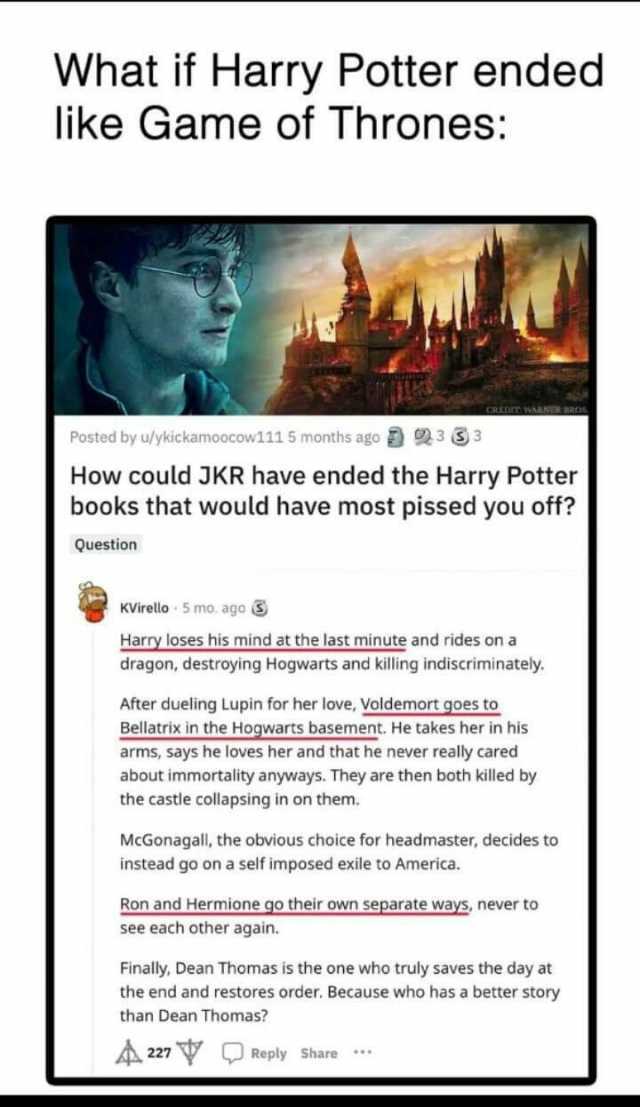 What if Harry Potter ended like Game of Thrones Posted by u/ykickamoocow111 5 months ago 3 3 How could JKR have ended the Harry Potter books that would have most pissed you off Question KVirello 5 mo. ago Harry loses his mind at t