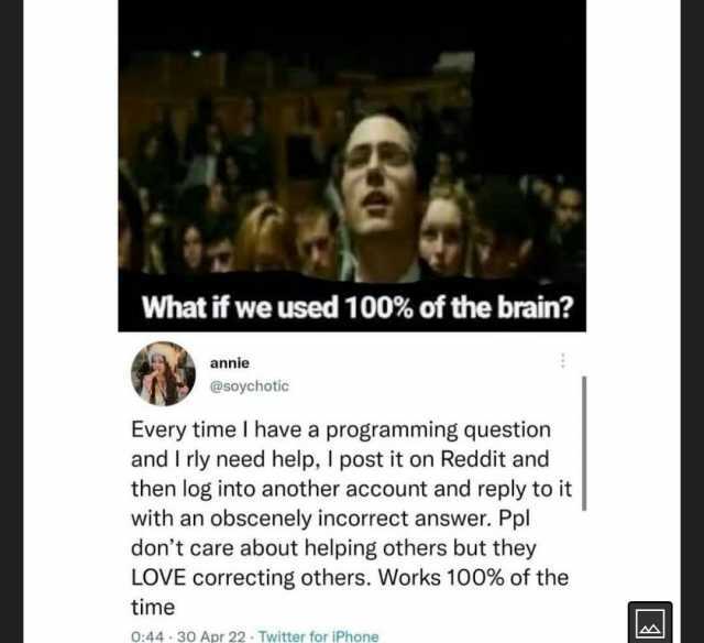 What if we used 100% of the brain annie @soychotic Every time I have a programming question and I rly need help I post it on Reddit and then log into another account and reply to it  with an obscenely incorrect answer. Ppl dont ca