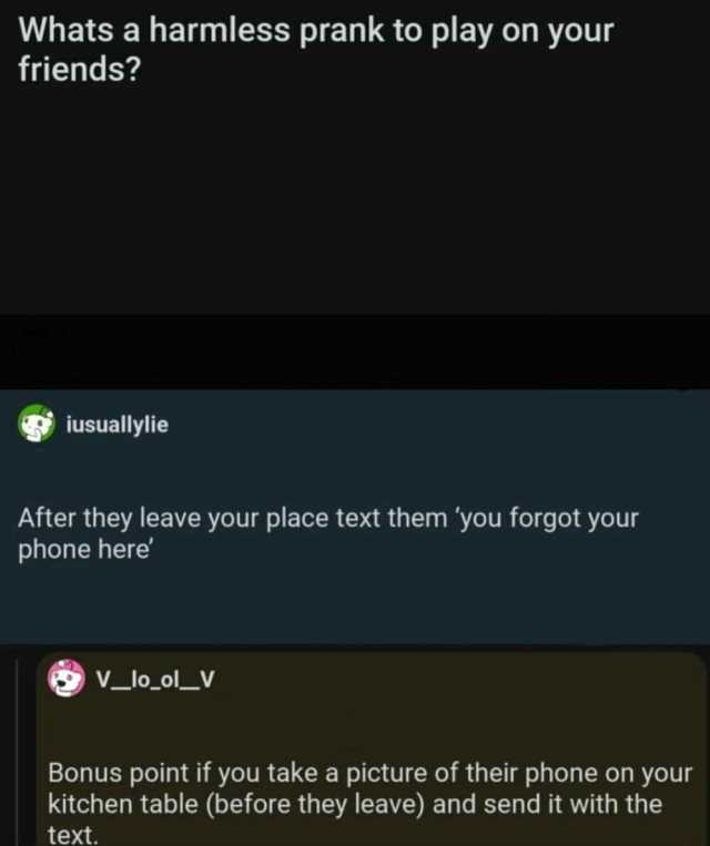 Whats a harmless prank to play on your friends iusuallylie After they leave your place text them you forgot your phone here Vlool_V Bonus point if you take a picture of their phone on your kitchen table (before they leave) and sen