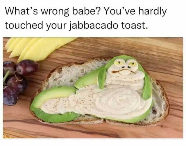 Whats wrong babe Youve hardly touched your jabbacado toast.