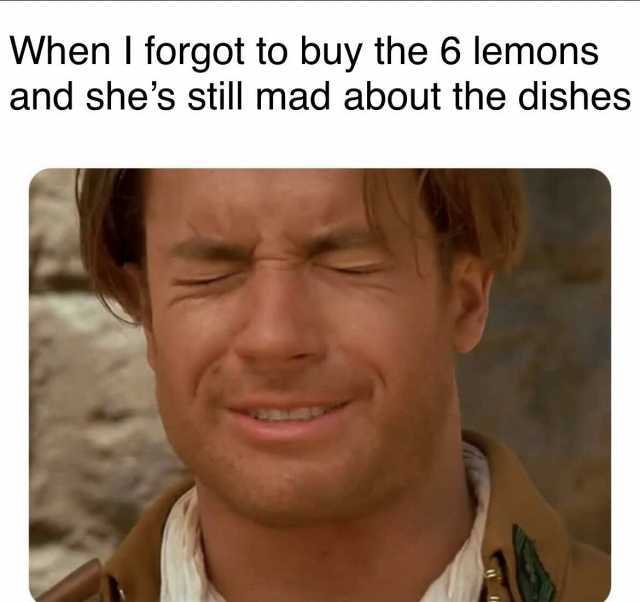 When I forgot to buy the 6 lemons and shes still mad about the dishes