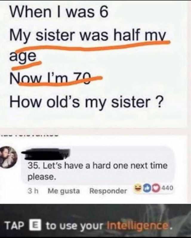 When I was 6 My sister was half my age Now Im 78– How olds my sister ? 35. Lets have a hard one next time please. 3h Me gusta Responder 440 TẠP E to use your Intelligence. 