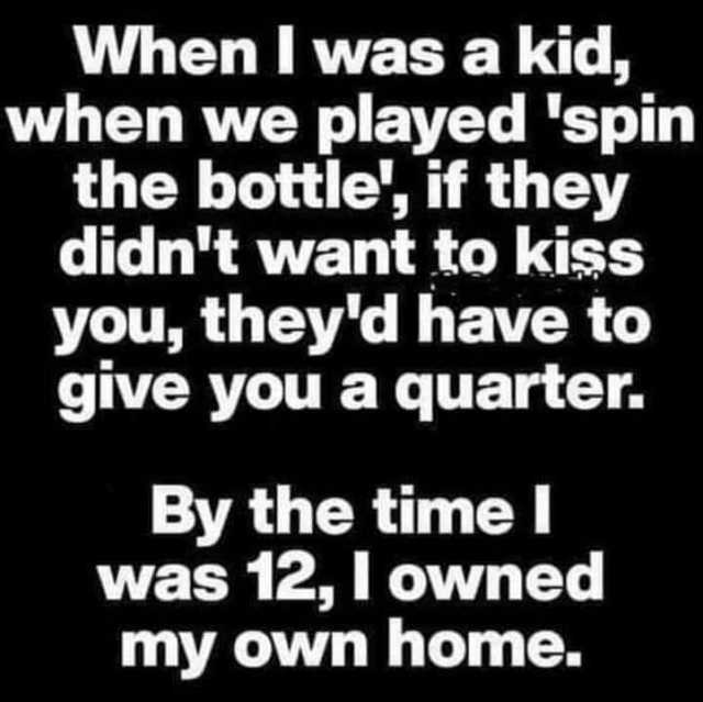 When I was a kid when we played spin the bottle if they didnt want to kiss you theyd have to give you a quarter. By the time I was 12 l owned my own home.