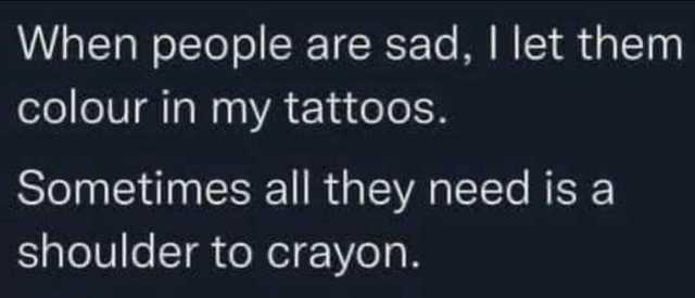 When people are sad I let them colour in my tattoos. Sometimes all they need is a shoulder to crayon.