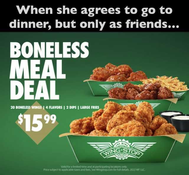 When she agrees to go to dinner but only as friends... BONELESS MEAL DEAL 20 BONELESS wINGS  4 FLAVORS  2 DIPS I LARGE FRIES S1599 NING S Valid for a limited time and at participating locations only. Price subject to applicable ta