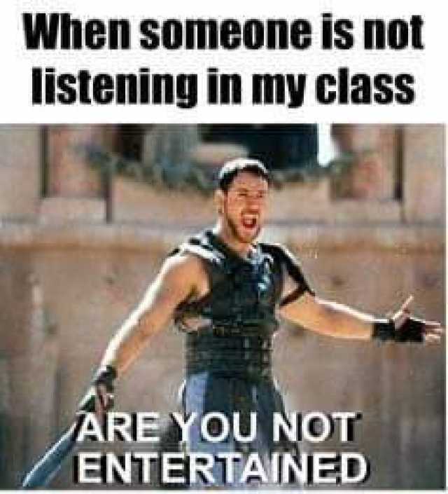 When someone is not listening in my class ARE YOU NOT ENTERTAINED 