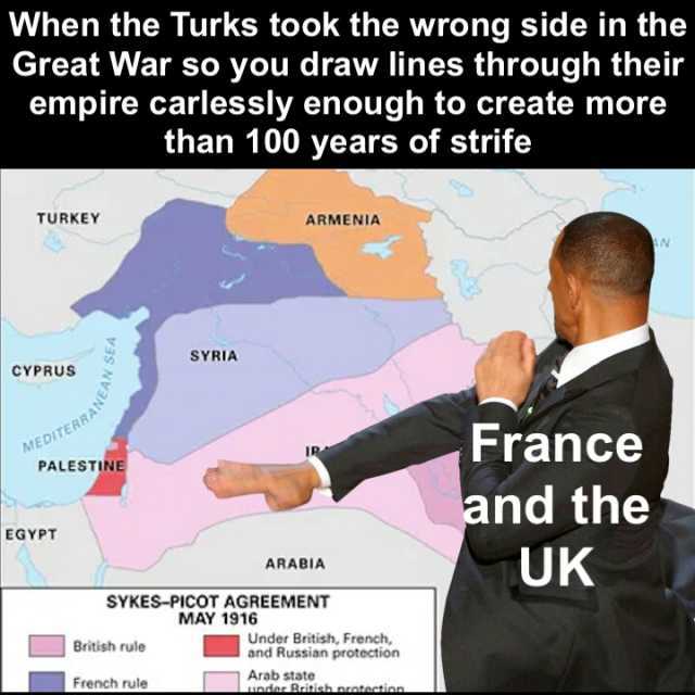 When the Turks took the wrong side in the Great War so you draw lines through their empire carlessly enough to create more than 100 years of strife TURKEY ARMENIA SYRIA CYPRUS MEDITERRA PALESTINE France and the UK EGYPT ARABIA SYK