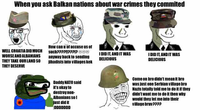 When you ask Balkan nations about war crimes they commited How can u of accuse us of such2999HPPP12 OB WELL CROATIADID MUCH WORSEANDALBANIANS anyway back to sending fihadists into villages kek IDID ITANDIT WAS DELICIOUS IDID IT AN