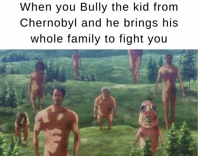 When you Bully the kid from Chernobyl and he brings his whole family to fight you