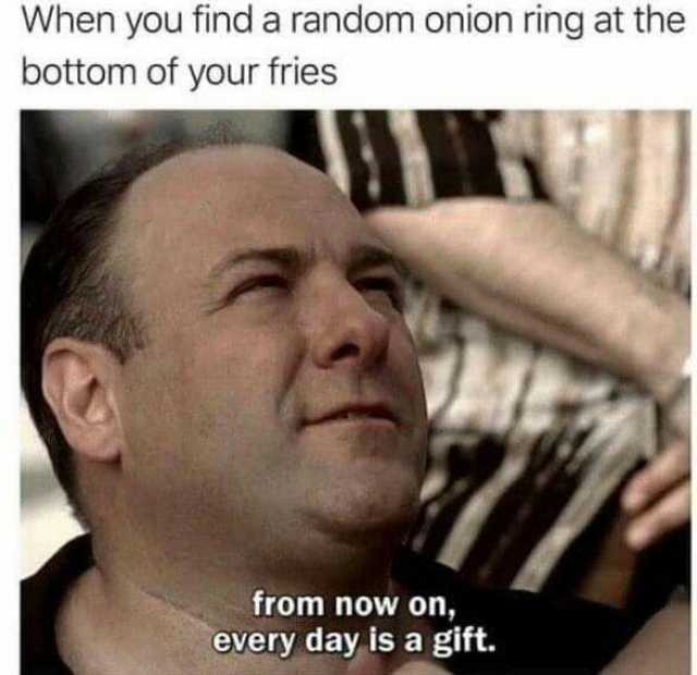 When you find a random onion ring at the bottom of your fries from now on every day is a gift.