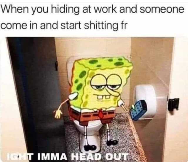 When you hiding at work and someone come in and start shitting fr IGHT IMMA HEAD OUT 
