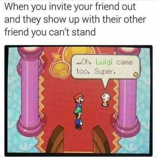 When you invite your friend out and they show up with their other friend you cant stand Oh. Luigi cane too. Super.