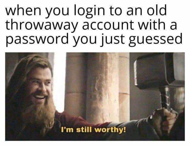 when you login to an old throwaway account with a password you just guessed Im still worthy! 