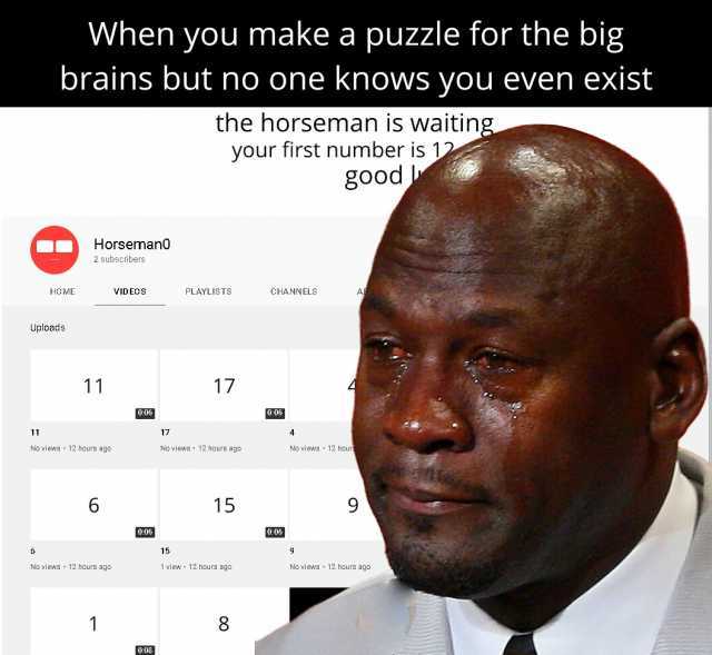 When you make a puzzle for the big brains but no one knows you even exist the horseman is waiting. your first number is 12 g0od Horseman0 2 subscribers PLAYLISTS CHANNELS HOME VIDEOS Uploads 11 17 o06 006 17 11 No views 12 hour No