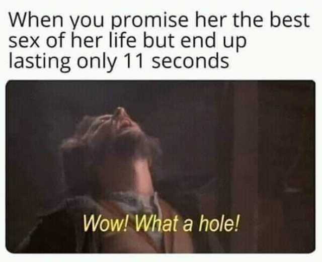 When you promise her the best sex of her life but end up lasting only 11 seconds Wow! What a hole! 