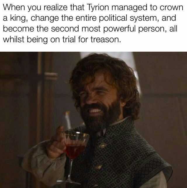 When you realize that Tyrion managed to crown a king change the erntire political system and become the second most powerful person all whilst being on trial for treason.
