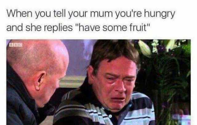 When you tell your mum youre hungry and she replies have some fruit BBIS