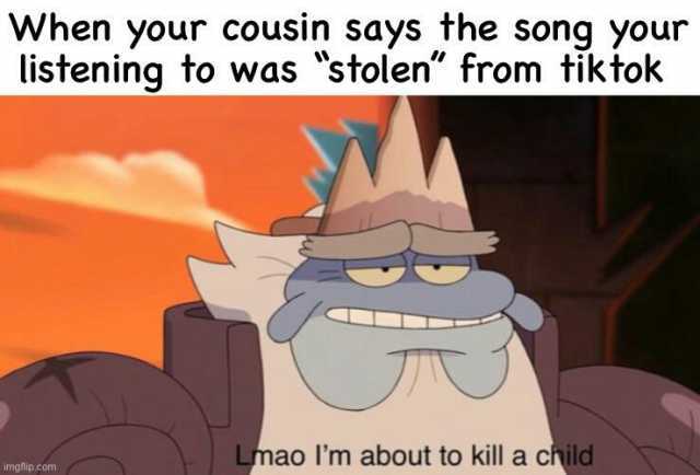 When your cousin says the song your listening to was stolen from tiktok Lmao lIm about to kill a child meip.com