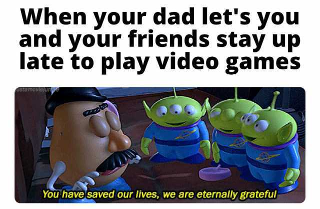 When your dad lets you and your friends stay up late to play video games You havesaved our lives we are eternally grateful