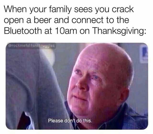 When your family sees you crack open a beer and connect to the Bluetooth at 10am on Thanksgiving @rockmetal fanstruggles Please dont do this.