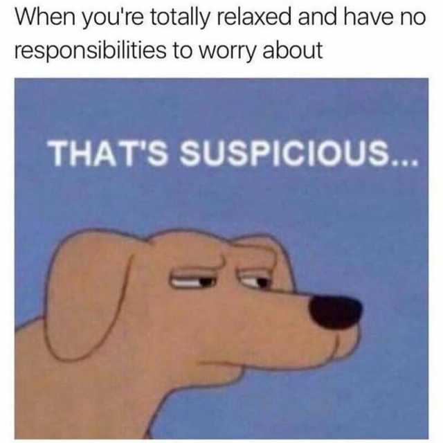 When youre totally relaxed and have no responsibilities to worry about THATS SUSPICIOUS...