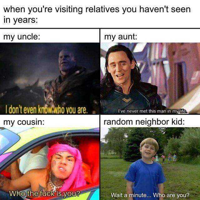 when youre visiting relatives you havent seen in years my uncle my aunt I dont even know.who you are.ve never met tis man in myt my cousin random neighbor kid Who the fuck is vou? Wait a minute... Who are you? 