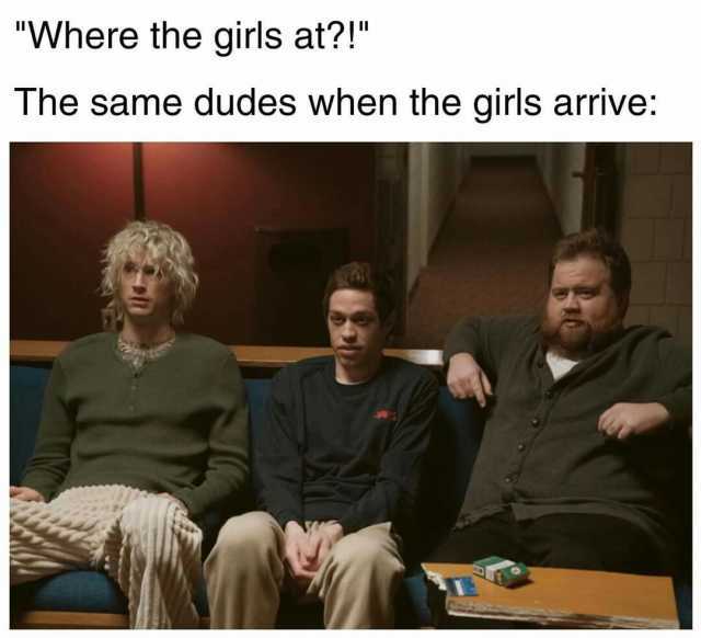 Where the girls at! The same dudes when the girls arrive