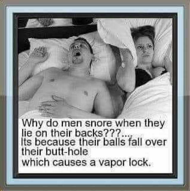 Why do men snore when they lie on their backs2.. its because their balls fall over their butt-hole which causes a vapor lock.