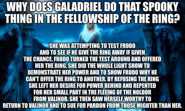 WHY DOES GALADRIEL DO THAT SPOOKY THING IN THE FELLOWSHIP OF THE RING SHE WAS ATTEMPTING TO TEST FRODO AND TO SEE IFHE GIVE THE RING AWAY IF GIVEN THE CHANCE. FRODO TURNED THE TEST AROUND AND OFFEREDD HER THE RING. SHE DID THE WHO