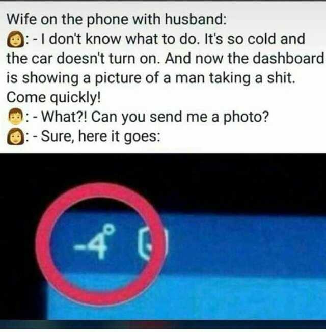 Wife on the phone with husband O-I dont know what to do. Its so cold and the car doesnt turn on. And now the dashboard is showing a picture of a man taking a shit. Come quickly! -What! Can you send me a photo O- Sure here it goes