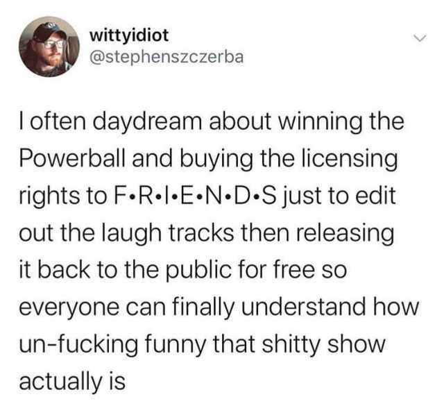 wittyidiot @stephenszczerba I often daydream about winning the Powerball and buying the licensing rights to F.R.lE N D S just to edit out the laugh tracks then releasing it back to the public for free so everyone can finally under