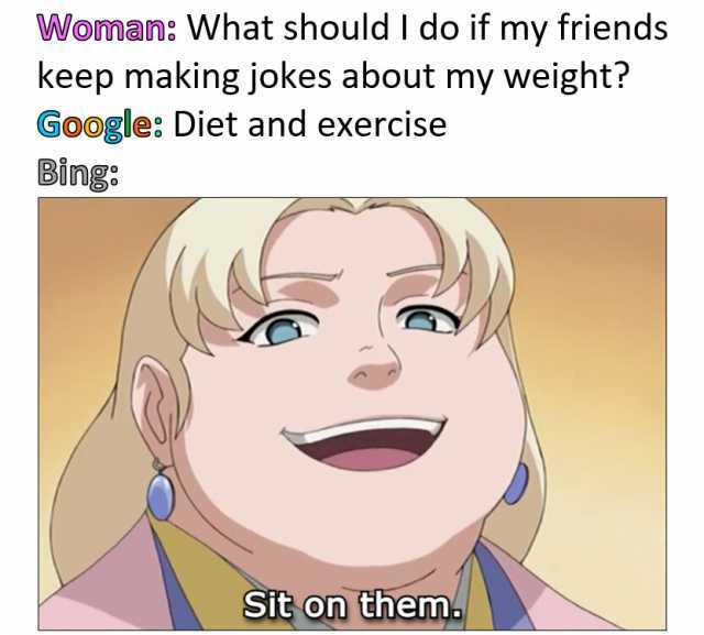 Woman What should I do if my friends keep making jokes about my weight Google Diet and exercise Bing Sit on them.