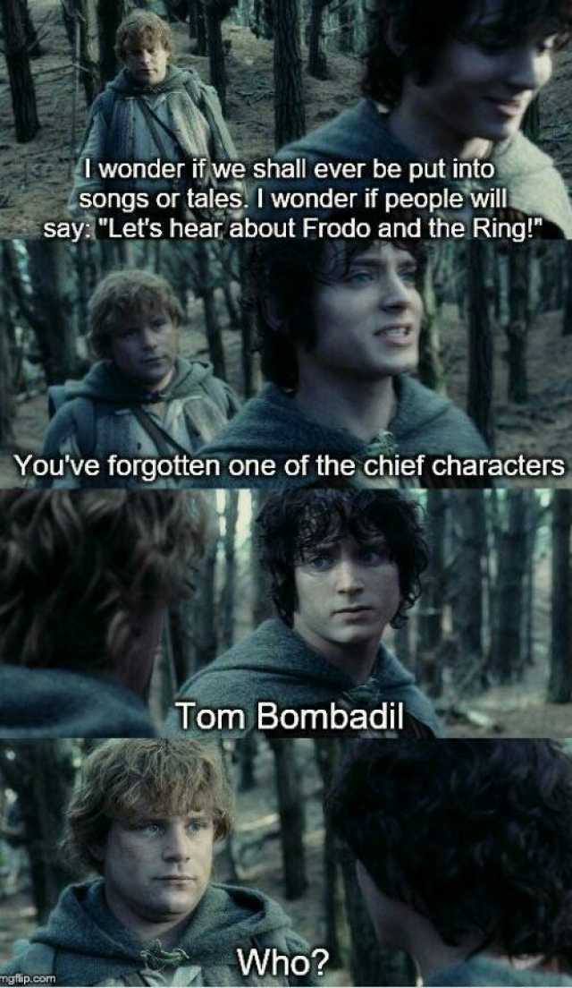 wonder if we shall ever be put into songs or tales. I wonder if people will sayLers hear about Frodo and the Ring! Youve forgotten one of the chief characters Tom Bombadil Who mgip.com
