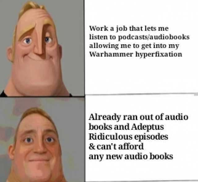 Work a job that lets me listen to podcasts/audiobooks allowing me to get into my Warhammer hyperfixation Already ran out of audio books and Adeptus Ridiculous episodes & cant afford any new audio books