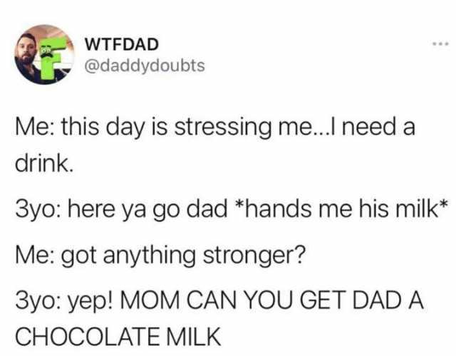 WTFDAD @daddydoubts Me this day is stressing me..I need a drink. 3yo here ya go dad *hands me his milk* Me got anything stronger 3yo yep! MOM CAN YOU GET DAD A CHOCOLATE MILK