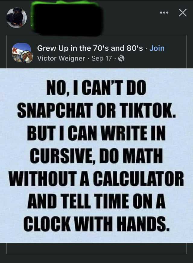 X Grew Up in the 70s and 80s Join Victor Weigner Sep 17 NOI CANT DO SNAPCHAT OR TIKTOK. BUTI CAN WRITE IN CURSIVE DO MATH WITHOUT A CALCULATOR AND TELL TIME ON A CLOCK WITH HANDS.