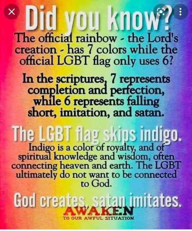 X you Know The official rainbow the Lords creation- has 7 colors while the official LGBT flag only uses 6 In the scriptures 7 represents completion and pertection while 6 represents falling short imitation and satan. The LGBT 1lag