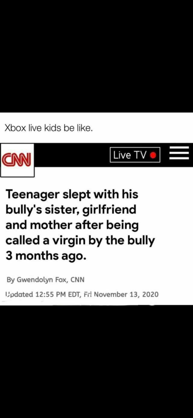 Xbox live kids be like. CN Live TV = Teenager slept with his bullys sister girlfriend and mother after being called a virgin by the bully 3 months ago. By Gwendolyn Fox CNN Updated 1255 PM EDT Fri November 13 2020