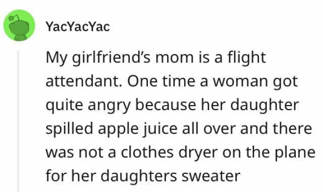 YacYacYac My girlfriends mom is a flight attendant. One time a woman got quite angry because her daughter spilled apple juice all over and there was not a clothes dryer on the plane for her daughters sweater