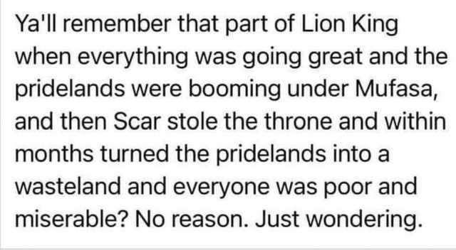 Yall remember that part of Lion King when everything was going great and the pridelands were booming under Mufasa and then Scar stole the throne and within months turned the pridelands into a wasteland and everyone was poor and mi