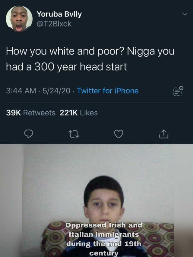 Yoruba Bvlly @T2Blxck How you white and poor Nigga you had a 300 year head start 344 AM 5/24/20 Twitter for iPhone 39K Retweets 221K Likes Oppressed Irish and Italian immigrants during the mid 19th century