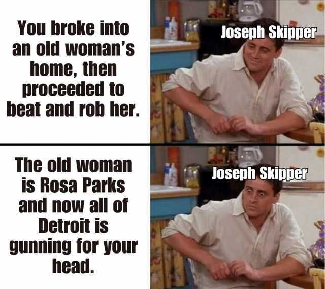 You broke into an old wOmans home then proceeded to beat and rob her. The old woman is Rosa Parks and nowN all of Detroit is gunning for your head. Joseph Skipper Joseph Skipper