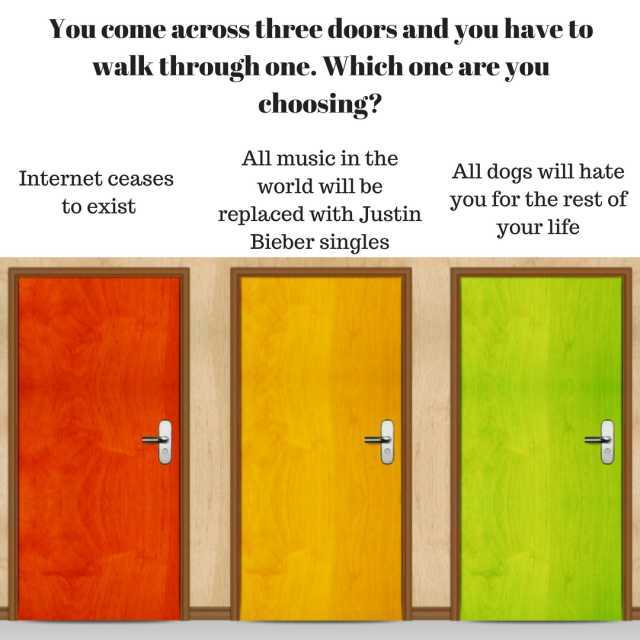 You come across three doors and you have to walk through one. Which one are you choosing? All music in the world will be replaced with Justin Bieber singles All dogs will hate vou for the rest of your life Internet ceases to exist
