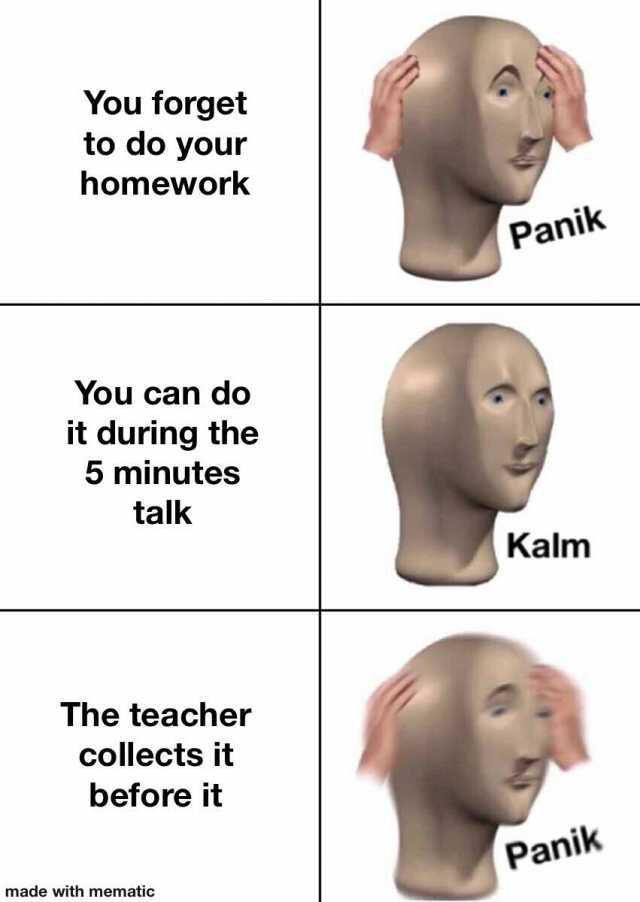 You forget to do your homework Panik You can do it during the 5 minutes talk Kalm The teacher collects it before it Panik made with mematic
